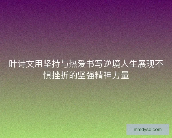 叶诗文用坚持与热爱书写逆境人生展现不惧挫折的坚强精神力量 叶诗文用坚持与热爱书写逆境人生展现不惧挫折的坚强精神力量