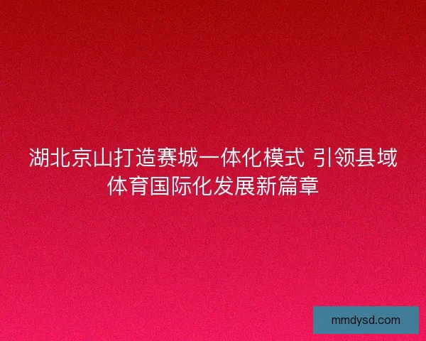 湖北京山打造赛城一体化模式 引领县域体育国际化发展新篇章