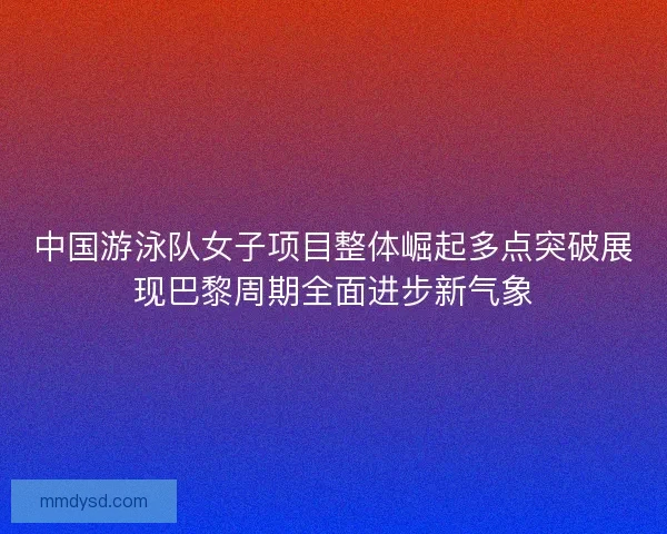 中国游泳队女子项目整体崛起多点突破展现巴黎周期全面进步新气象 中国游泳队女子项目整体崛起多点突破展现巴黎周期全面进步新气象