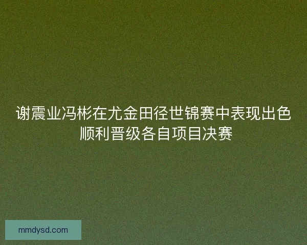 谢震业冯彬在尤金田径世锦赛中表现出色 顺利晋级各自项目决赛 谢震业冯彬在尤金田径世锦赛中表现出色 顺利晋级各自项目决赛
