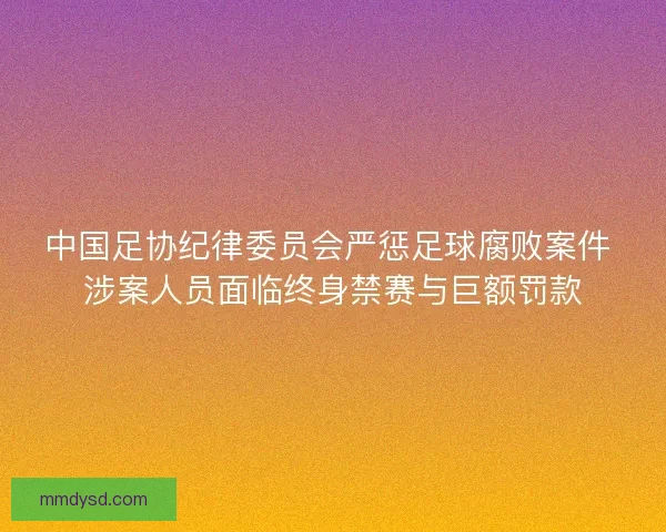中国足协纪律委员会严惩足球腐败案件 涉案人员面临终身禁赛与巨额罚款 中国足协纪律委员会严惩足球腐败案件 涉案人员面临终身禁赛与巨额罚款